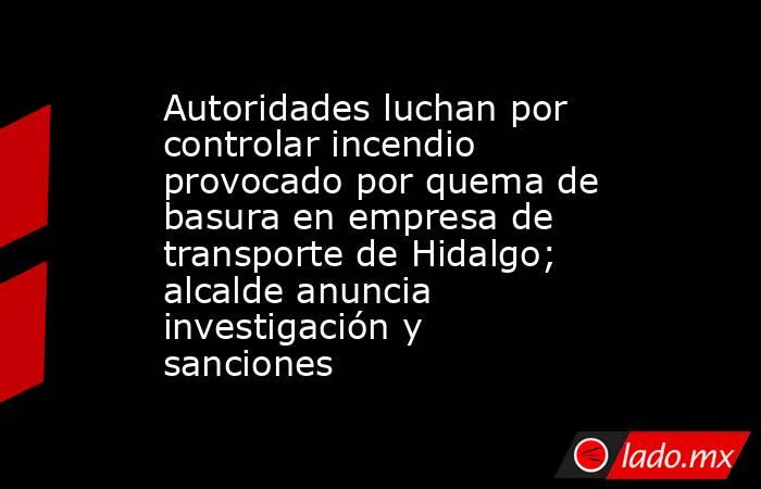 Autoridades luchan por controlar incendio provocado por quema de basura en empresa de transporte de Hidalgo; alcalde anuncia investigación y sanciones. Noticias en tiempo real