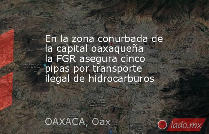 En la zona conurbada de la capital oaxaqueña la FGR asegura cinco pipas por transporte ilegal de hidrocarburos. Noticias en tiempo real