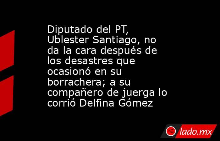 Diputado del PT, Ublester Santiago, no da la cara después de los desastres que ocasionó en su borrachera; a su compañero de juerga lo corrió Delfina Gómez. Noticias en tiempo real