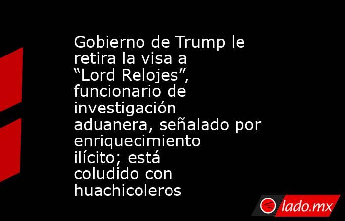 Gobierno de Trump le retira la visa a “Lord Relojes”, funcionario de investigación aduanera, señalado por enriquecimiento ilícito; está coludido con huachicoleros. Noticias en tiempo real