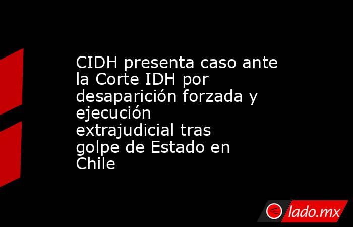 CIDH presenta caso ante la Corte IDH por desaparición forzada y ejecución extrajudicial tras golpe de Estado en Chile. Noticias en tiempo real