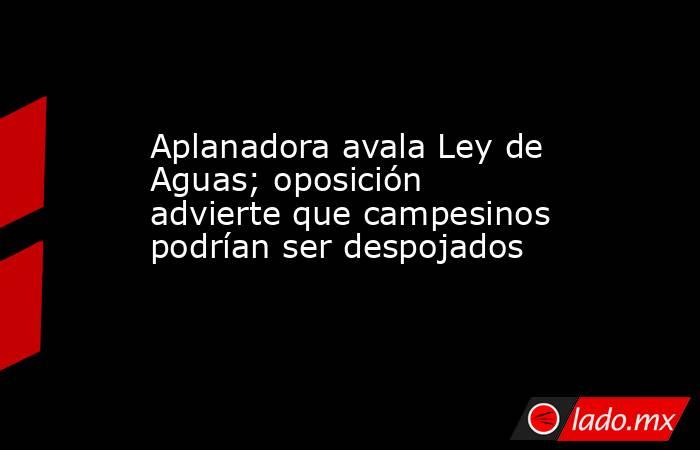 Aplanadora avala Ley de Aguas; oposición advierte que campesinos podrían ser despojados. Noticias en tiempo real