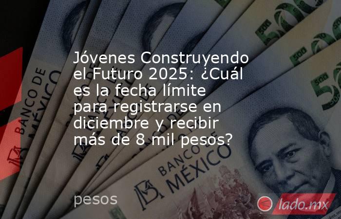 Jóvenes Construyendo el Futuro 2025: ¿Cuál es la fecha límite para registrarse en diciembre y recibir más de 8 mil pesos?. Noticias en tiempo real