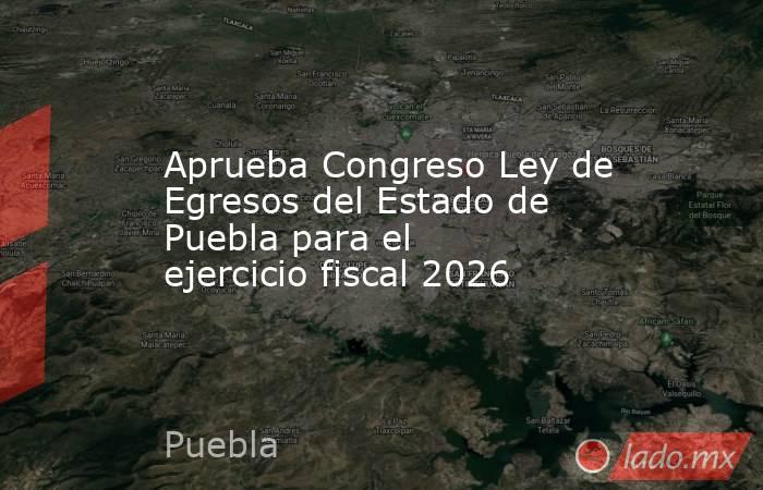 Aprueba Congreso Ley de Egresos del Estado de Puebla para el ejercicio fiscal 2026. Noticias en tiempo real