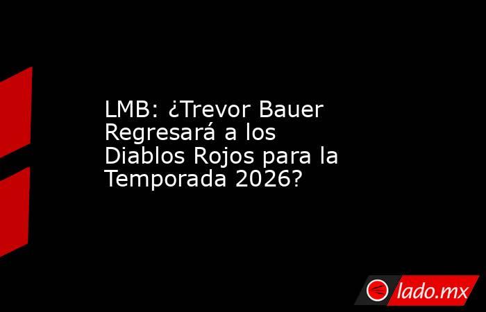 LMB: ¿Trevor Bauer Regresará a los Diablos Rojos para la Temporada 2026?. Noticias en tiempo real