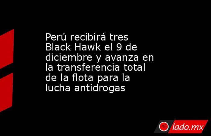 Perú recibirá tres Black Hawk el 9 de diciembre y avanza en la transferencia total de la flota para la lucha antidrogas. Noticias en tiempo real