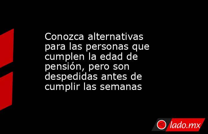 Conozca alternativas para las personas que cumplen la edad de pensión, pero son despedidas antes de cumplir las semanas . Noticias en tiempo real