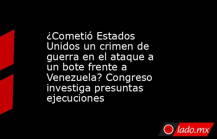 ¿Cometió Estados Unidos un crimen de guerra en el ataque a un bote frente a Venezuela? Congreso investiga presuntas ejecuciones. Noticias en tiempo real