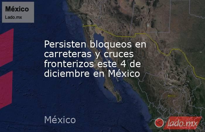 Persisten bloqueos en carreteras y cruces fronterizos este 4 de diciembre en México. Noticias en tiempo real