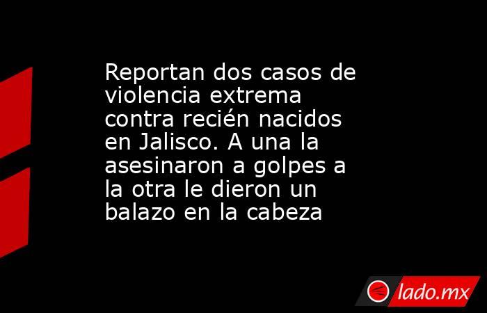 Reportan dos casos de violencia extrema contra recién nacidos en Jalisco. A una la asesinaron a golpes a la otra le dieron un balazo en la cabeza. Noticias en tiempo real