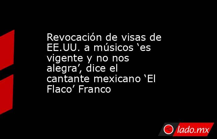 Revocación de visas de EE.UU. a músicos ‘es vigente y no nos alegra’, dice el cantante mexicano ‘El Flaco’ Franco. Noticias en tiempo real