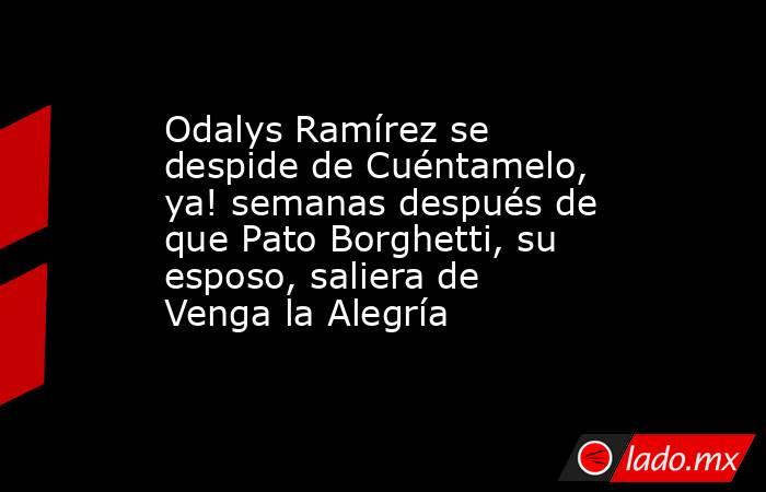 Odalys Ramírez se despide de Cuéntamelo, ya! semanas después de que Pato Borghetti, su esposo, saliera de Venga la Alegría. Noticias en tiempo real