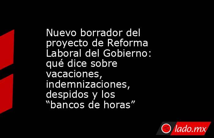Nuevo borrador del proyecto de Reforma Laboral del Gobierno: qué dice sobre vacaciones, indemnizaciones, despidos y los “bancos de horas”. Noticias en tiempo real