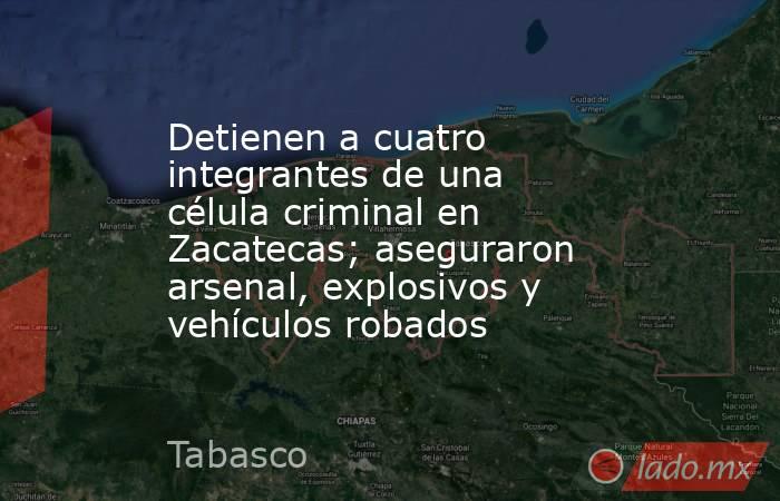 Detienen a cuatro integrantes de una célula criminal en Zacatecas; aseguraron arsenal, explosivos y vehículos robados. Noticias en tiempo real