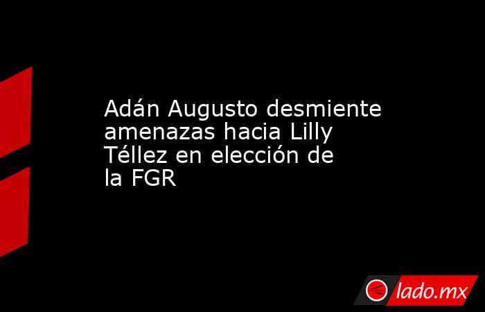 Adán Augusto desmiente amenazas hacia Lilly Téllez en elección de la FGR . Noticias en tiempo real