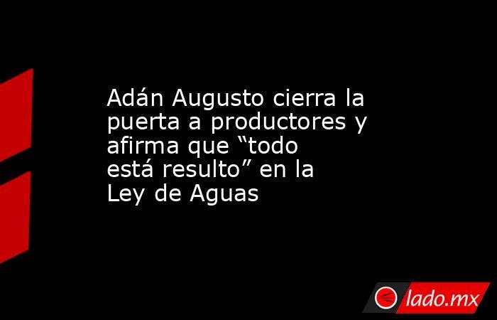 Adán Augusto cierra la puerta a productores y afirma que “todo está resulto” en la Ley de Aguas. Noticias en tiempo real