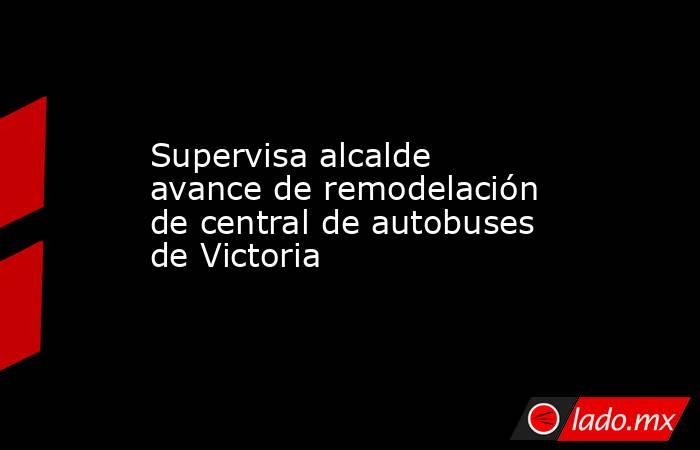 Supervisa alcalde avance de remodelación de central de autobuses de Victoria. Noticias en tiempo real