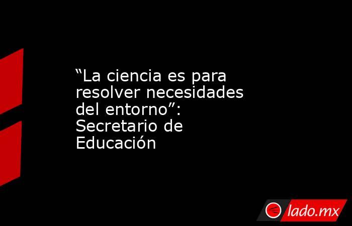 “La ciencia es para resolver necesidades del entorno”: Secretario de Educación. Noticias en tiempo real
