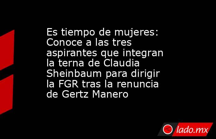 Es tiempo de mujeres: Conoce a las tres aspirantes que integran la terna de Claudia Sheinbaum para dirigir la FGR tras la renuncia de Gertz Manero. Noticias en tiempo real