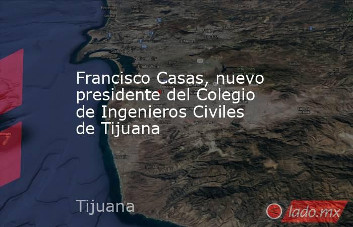 Francisco Casas, nuevo presidente del Colegio de Ingenieros Civiles de Tijuana. Noticias en tiempo real