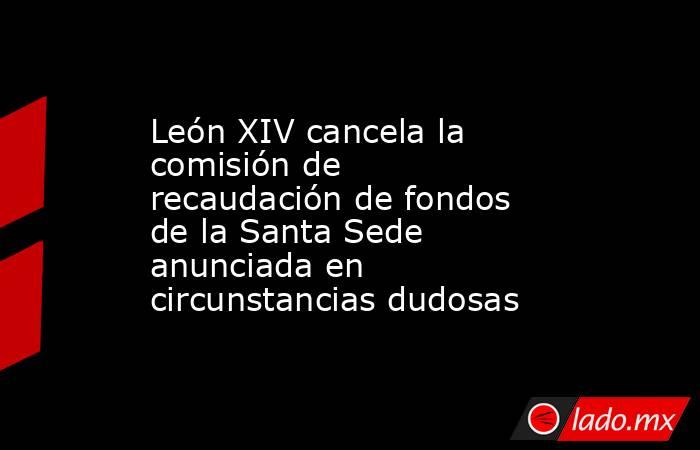 León XIV cancela la comisión de recaudación de fondos de la Santa Sede anunciada en circunstancias dudosas. Noticias en tiempo real