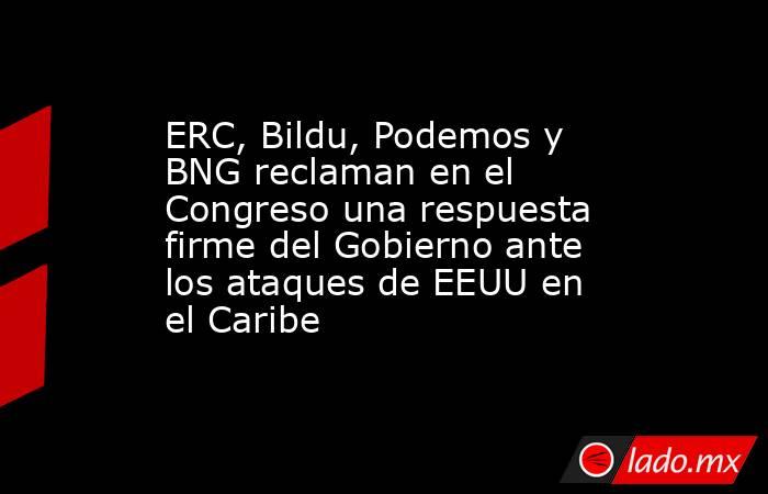 ERC, Bildu, Podemos y BNG reclaman en el Congreso una respuesta firme del Gobierno ante los ataques de EEUU en el Caribe. Noticias en tiempo real
