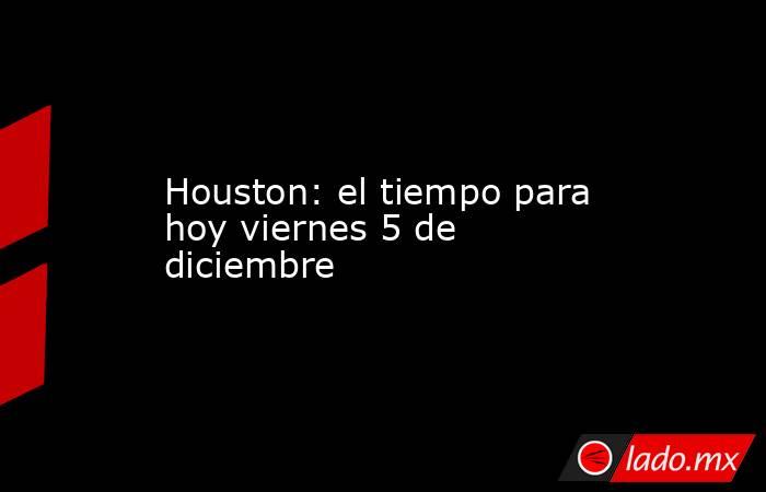 Houston: el tiempo para hoy viernes 5 de diciembre. Noticias en tiempo real