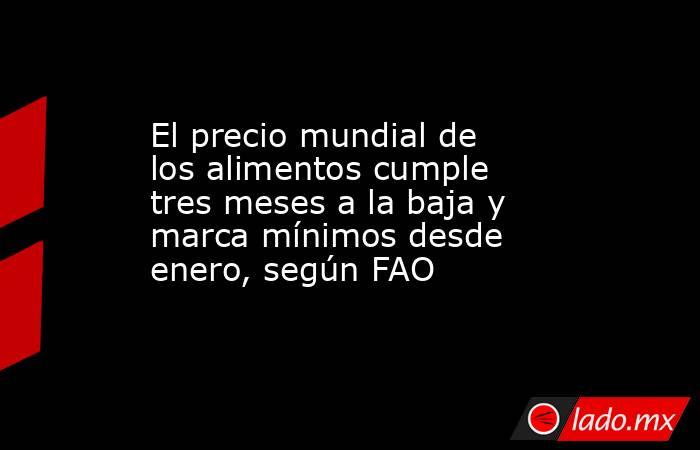 El precio mundial de los alimentos cumple tres meses a la baja y marca mínimos desde enero, según FAO. Noticias en tiempo real