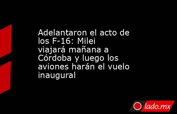 Adelantaron el acto de los F-16: Milei viajará mañana a Córdoba y luego los aviones harán el vuelo inaugural . Noticias en tiempo real