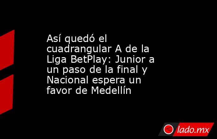 Así quedó el cuadrangular A de la Liga BetPlay: Junior a un paso de la final y Nacional espera un favor de Medellín. Noticias en tiempo real