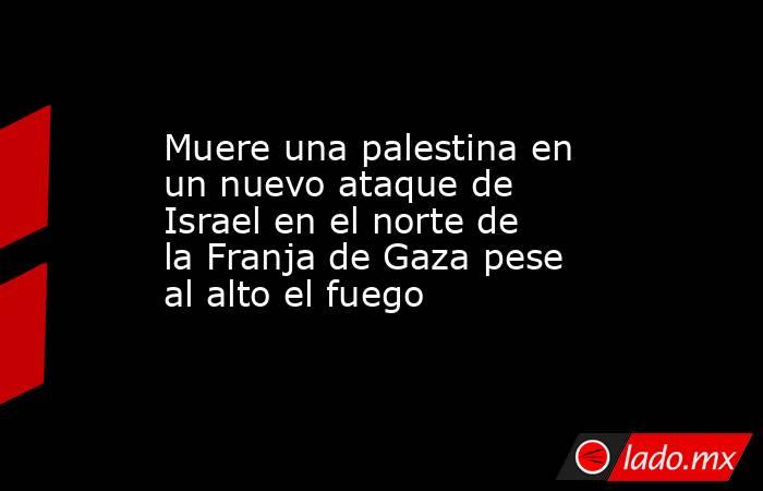 Muere una palestina en un nuevo ataque de Israel en el norte de la Franja de Gaza pese al alto el fuego. Noticias en tiempo real