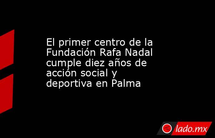 El primer centro de la Fundación Rafa Nadal cumple diez años de acción social y deportiva en Palma. Noticias en tiempo real
