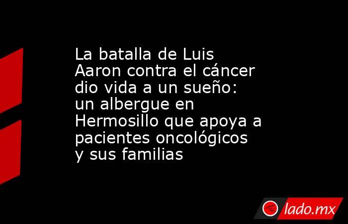 La batalla de Luis Aaron contra el cáncer dio vida a un sueño: un albergue en Hermosillo que apoya a pacientes oncológicos y sus familias. Noticias en tiempo real