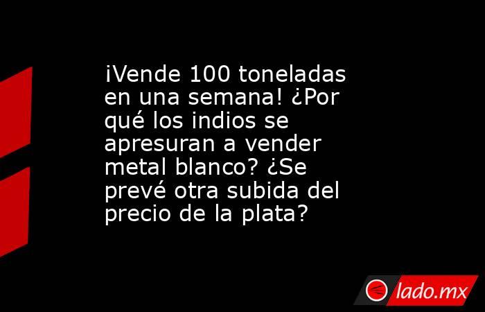 ¡Vende 100 toneladas en una semana! ¿Por qué los indios se apresuran a vender metal blanco? ¿Se prevé otra subida del precio de la plata?. Noticias en tiempo real