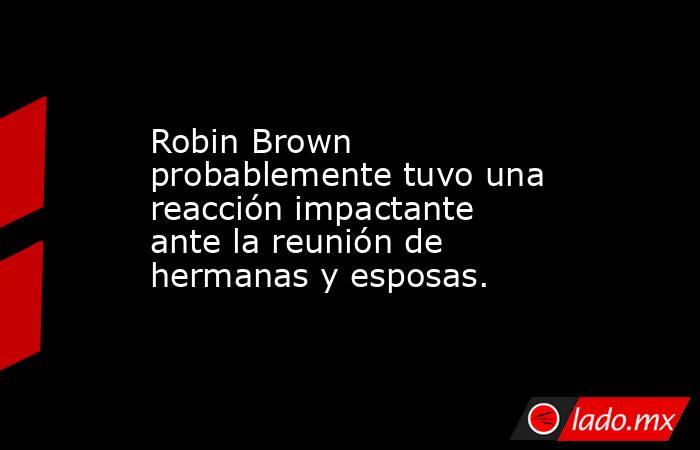 Robin Brown probablemente tuvo una reacción impactante ante la reunión de hermanas y esposas.. Noticias en tiempo real