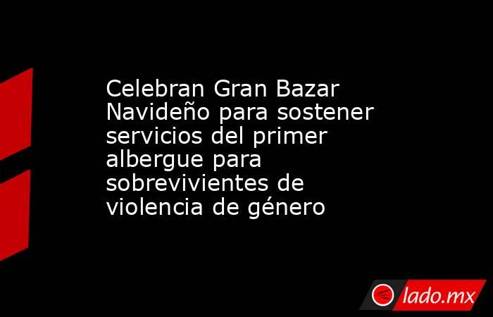Celebran Gran Bazar Navideño para sostener servicios del primer albergue para sobrevivientes de violencia de género. Noticias en tiempo real