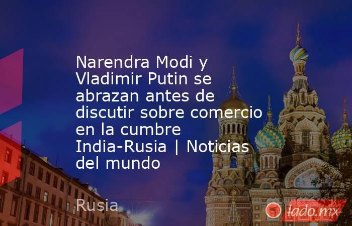 Narendra Modi y Vladimir Putin se abrazan antes de discutir sobre comercio en la cumbre India-Rusia | Noticias del mundo. Noticias en tiempo real