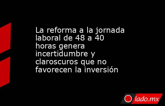 La reforma a la jornada laboral de 48 a 40 horas genera incertidumbre y claroscuros que no favorecen la inversión. Noticias en tiempo real