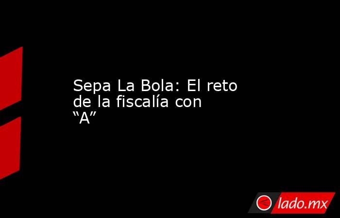 Sepa La Bola: El reto de la fiscalía con “A”. Noticias en tiempo real