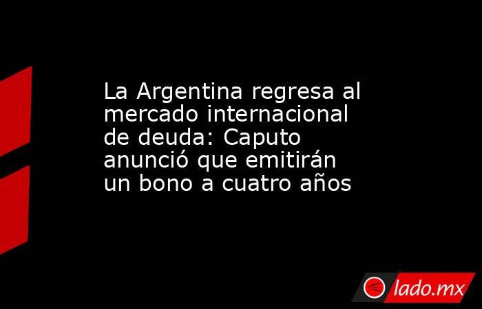 La Argentina regresa al mercado internacional de deuda: Caputo anunció que emitirán un bono a cuatro años. Noticias en tiempo real