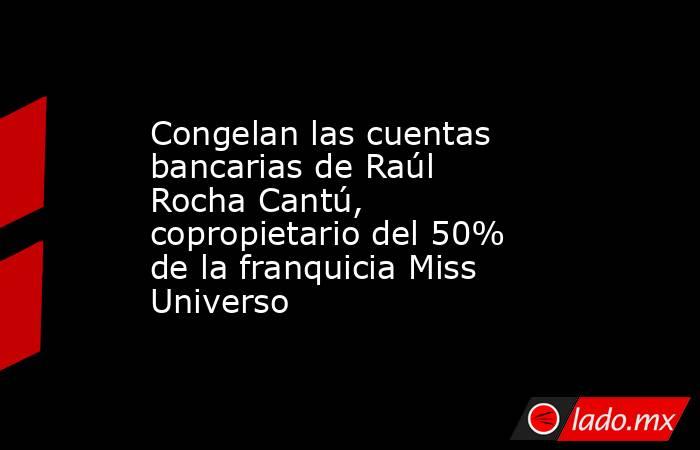 Congelan las cuentas bancarias de Raúl Rocha Cantú, copropietario del 50% de la franquicia Miss Universo. Noticias en tiempo real