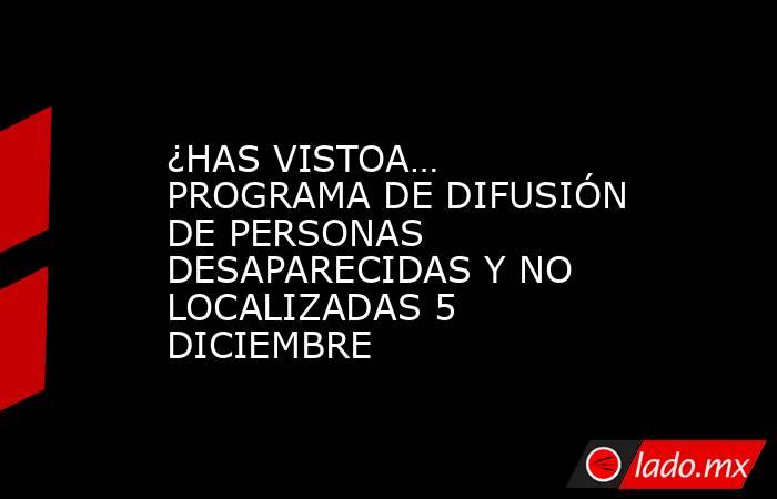 ¿HAS VISTOA… PROGRAMA DE DIFUSIÓN DE PERSONAS DESAPARECIDAS Y NO LOCALIZADAS 5  DICIEMBRE. Noticias en tiempo real