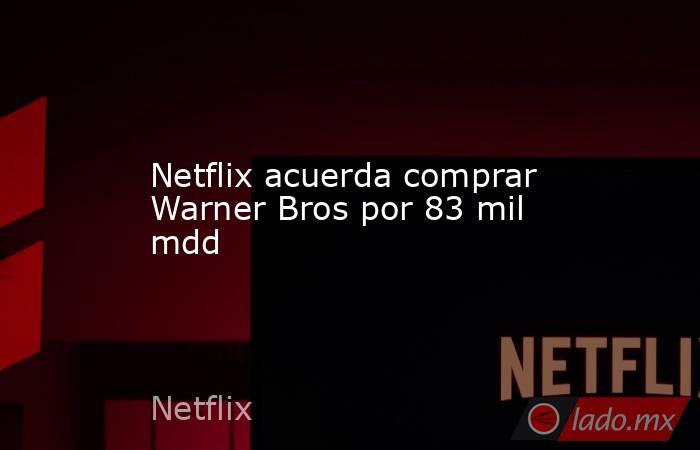 Netflix acuerda comprar Warner Bros por 83 mil mdd. Noticias en tiempo real