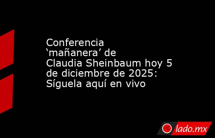 Conferencia ‘mañanera’ de Claudia Sheinbaum hoy 5 de diciembre de 2025: Síguela aquí en vivo. Noticias en tiempo real