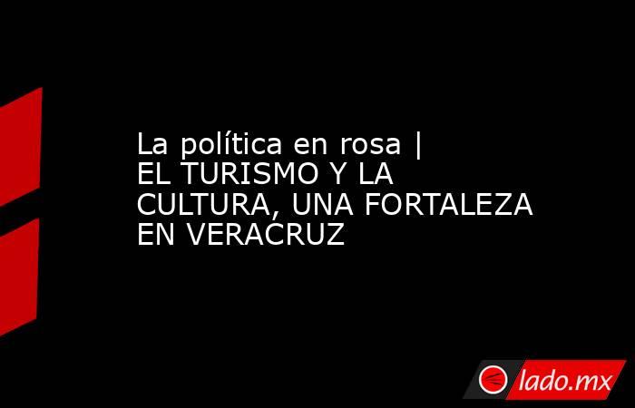 La política en rosa | EL TURISMO Y LA CULTURA, UNA FORTALEZA EN VERACRUZ. Noticias en tiempo real