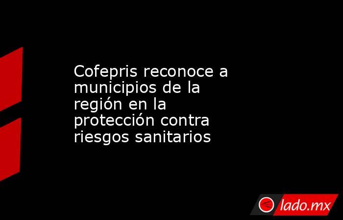 Cofepris reconoce a municipios de la región en la protección contra riesgos sanitarios . Noticias en tiempo real
