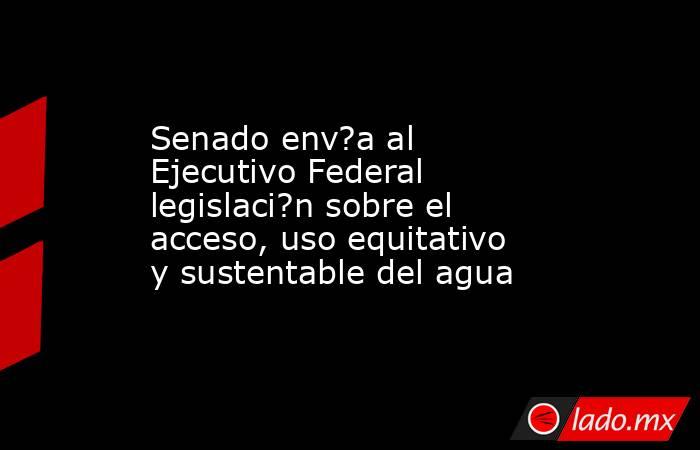 Senado env?a al Ejecutivo Federal legislaci?n sobre el acceso, uso equitativo y sustentable del agua. Noticias en tiempo real