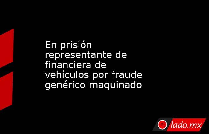 En prisión representante de financiera de vehículos por fraude genérico maquinado. Noticias en tiempo real