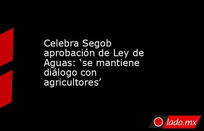 Celebra Segob aprobación de Ley de Aguas: ‘se mantiene diálogo con agricultores’. Noticias en tiempo real