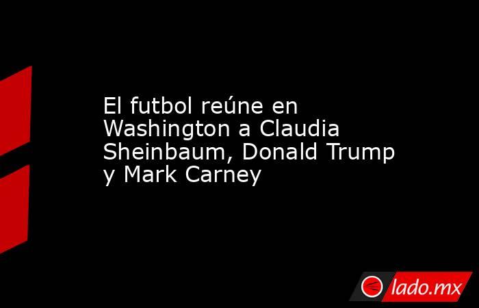 El futbol reúne en Washington a Claudia Sheinbaum, Donald Trump y Mark Carney. Noticias en tiempo real